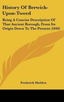 History of Berwick-Upon-Tweed: Being a Concise Description of That Ancient Borough, from Its Origin Down to the Present (1849) by Frederick Sheldon image
