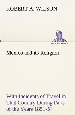 Mexico and Its Religion with Incidents of Travel in That Country During Parts of the Years 1851-52-53-54, and Historical Notices of Events Connected with Places Visited by Robert A Wilson image