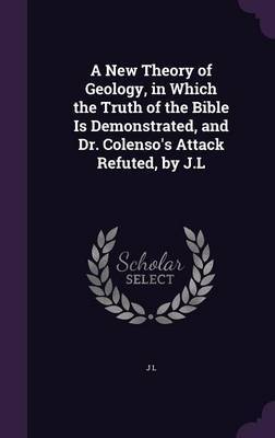 A New Theory of Geology, in Which the Truth of the Bible Is Demonstrated, and Dr. Colenso's Attack Refuted, by J.L on Hardback by J.L.