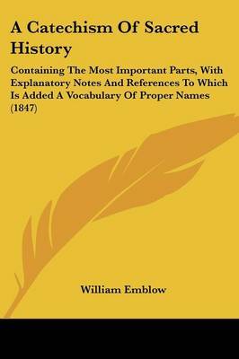 A Catechism Of Sacred History: Containing The Most Important Parts, With Explanatory Notes And References To Which Is Added A Vocabulary Of Proper Names (1847) on Paperback by William Emblow