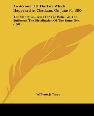 An Account Of The Fire Which Happened At Chatham, On June 30, 1800: The Money Collected For The Relief Of The Sufferers, The Distribution Of The Same, Etc. (1801) on Paperback by William Jefferys