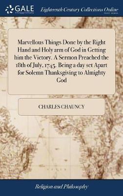 Marvellous Things Done by the Right Hand and Holy Arm of God in Getting Him the Victory. a Sermon Preached the 18th of July, 1745. Being a Day Set Apart for Solemn Thanksgiving to Almighty God on Hardback by Charles Chauncy