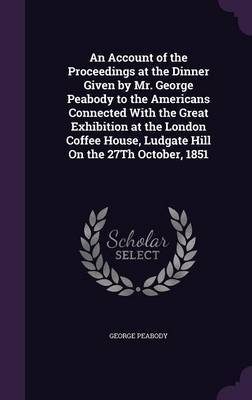 An Account of the Proceedings at the Dinner Given by Mr. George Peabody to the Americans Connected with the Great Exhibition at the London Coffee House, Ludgate Hill on the 27th October, 1851 on Hardback by George Peabody