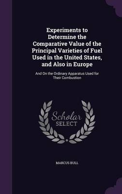 Experiments to Determine the Comparative Value of the Principal Varieties of Fuel Used in the United States, and Also in Europe on Hardback by Marcus Bull