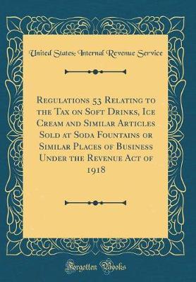 Regulations 53 Relating to the Tax on Soft Drinks, Ice Cream and Similar Articles Sold at Soda Fountains or Similar Places of Business Under the Revenue Act of 1918 (Classic Reprint) by United States Internal Revenue Service image