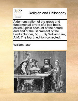 A Demonstration of the Gross and Fundamental Errors of a Late Book, Called a Plain Account of the Nature and End of the Sacrament of the Lord's Supper, &C. ... by William Law, A.M. the Fourth Edition Corrected. image