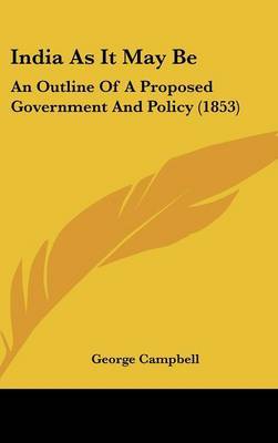 India As It May Be: An Outline Of A Proposed Government And Policy (1853) by George Campbell image