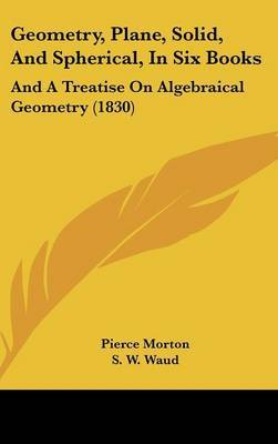 Geometry, Plane, Solid, and Spherical, in Six Books: And a Treatise on Algebraical Geometry (1830) on Hardback by Pierce Morton