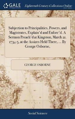 Subjection to Principalities, Powers, and Magistrates, Explain'd and Enforc'd. a Sermon Preach'd at Kingston, March 21. 1734-5, at the Assizes Held There, ... by George Osborne, by George Osborne image