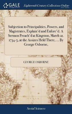 Subjection to Principalities, Powers, and Magistrates, Explain'd and Enforc'd. a Sermon Preach'd at Kingston, March 21. 1734-5, at the Assizes Held There, ... by George Osborne, on Hardback by George Osborne