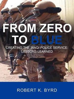 From Zero to Blue, Creating the Iraqi Police Service: Lessons Learned by Robert K. Byrd image