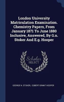 London University Matriculation Examination. Chemistry Papers, from January 1871 to June 1880 Inclusive, Answered, by G.N. Stoker and E.G. Hooper by George N Stoker image