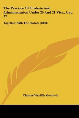 The Practice of Probate and Administration Under 20 and 21 Vict., Cap. 77: Together with the Statute (1858) by Charles Wycliffe Goodwin image