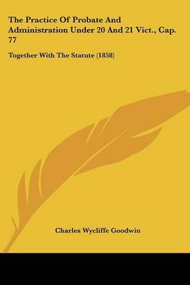 The Practice of Probate and Administration Under 20 and 21 Vict., Cap. 77: Together with the Statute (1858) on Paperback by Charles Wycliffe Goodwin