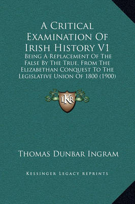 A Critical Examination of Irish History V1: Being a Replacement of the False by the True, from the Elizabethan Conquest to the Legislative Union of 1800 (1900) by Thomas Dunbar Ingram image