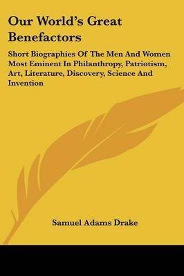Our World's Great Benefactors: Short Biographies of the Men and Women Most Eminent in Philanthropy, Patriotism, Art, Literature, Discovery, Science and Invention by Samuel Adams Drake image