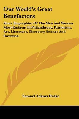 Our World's Great Benefactors: Short Biographies of the Men and Women Most Eminent in Philanthropy, Patriotism, Art, Literature, Discovery, Science and Invention on Paperback by Samuel Adams Drake