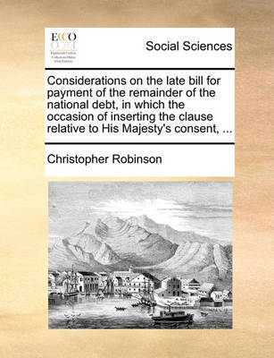 Considerations on the Late Bill for Payment of the Remainder of the National Debt, in Which the Occasion of Inserting the Clause Relative to His Majesty's Consent, ... by Christopher Robinson image