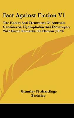 Fact Against Fiction V1: The Habits and Treatment of Animals Considered, Hydrophobia and Distemper, with Some Remarks on Darwin (1874) on Hardback by Grantley Fitzhardinge Berkeley