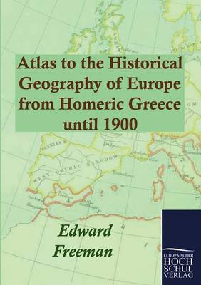 Atlas to the Historical Geography of Europe from Homeric Greece until 1900 by Edward Freeman