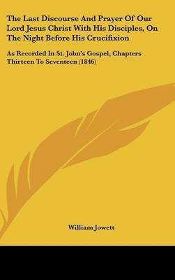 The Last Discourse And Prayer Of Our Lord Jesus Christ With His Disciples, On The Night Before His Crucifixion: As Recorded In St. John's Gospel, Chapters Thirteen To Seventeen (1846) by William Jowett image