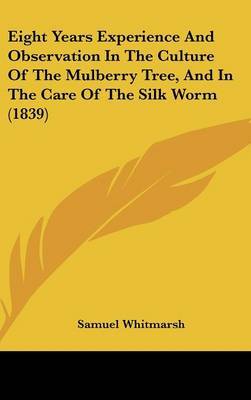 Eight Years Experience and Observation in the Culture of the Mulberry Tree, and in the Care of the Silk Worm (1839) on Hardback by Samuel Whitmarsh