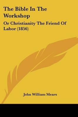 The Bible In The Workshop: Or Christianity The Friend Of Labor (1856) on Paperback by John William Mears