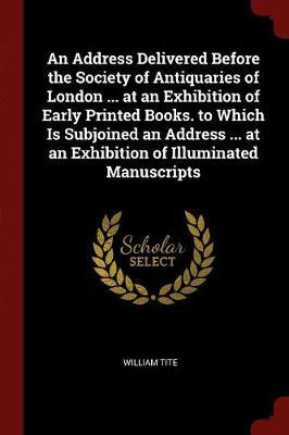 An Address Delivered Before the Society of Antiquaries of London ... at an Exhibition of Early Printed Books. to Which Is Subjoined an Address ... at an Exhibition of Illuminated Manuscripts by William Tite image