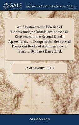 An Assistant to the Practice of Conveyancing; Containing Indexes or References to the Several Deeds, Agreements, ... Comprised in the Several Precedent Books of Authority Now in Print. ... by James Barry Bird, by James Barry Bird image