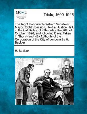 The Right Honourable William Venables, Mayor. Eighth Session, Held at Justice Hall, in the Old Bailey, on Thursday, the 26th of October, 1826, and Following Days. Taken in Short-Hand, (by Authority of the Corporation of the City of London) by H. Buckler by H Buckler