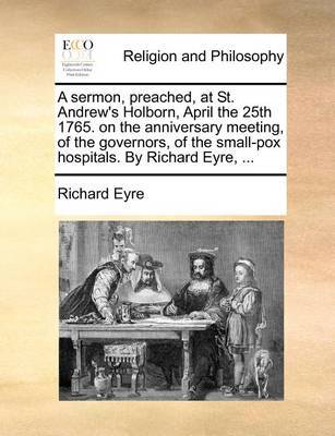 A Sermon, Preached, at St. Andrew's Holborn, April the 25th 1765. on the Anniversary Meeting, of the Governors, of the Small-Pox Hospitals. by Richard Eyre, ... image