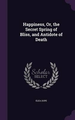 Happiness, Or, the Secret Spring of Bliss, and Antidote of Death on Hardback by Eliza Dupe