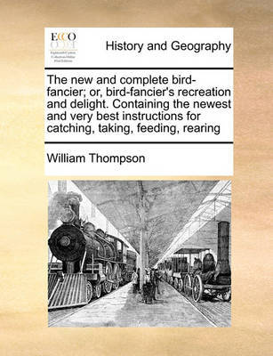 The New and Complete Bird-Fancier; Or, Bird-Fancier's Recreation and Delight. Containing the Newest and Very Best Instructions for Catching, Taking, Feeding, Rearing by William Thompson