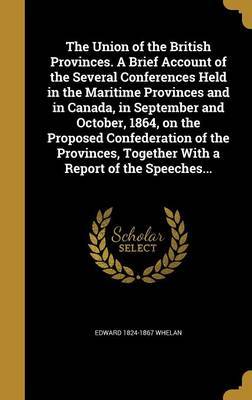 The Union of the British Provinces. a Brief Account of the Several Conferences Held in the Maritime Provinces and in Canada, in September and October, 1864, on the Proposed Confederation of the Provinces, Together with a Report of the Speeches... by Edward 1824-1867 Whelan image