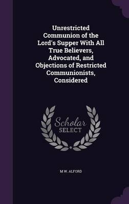 Unrestricted Communion of the Lord's Supper with All True Believers, Advocated, and Objections of Restricted Communionists, Considered by M W Alford image