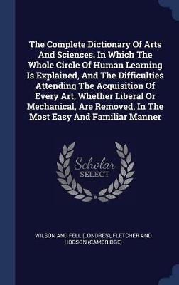 The Complete Dictionary of Arts and Sciences. in Which the Whole Circle of Human Learning Is Explained, and the Difficulties Attending the Acquisition of Every Art, Whether Liberal or Mechanical, Are Removed, in the Most Easy and Familiar Manner on Hardback