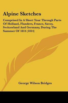 Alpine Sketches: Comprised In A Short Tour Through Parts Of Holland, Flanders, France, Savoy, Switzerland And Germany, During The Summer Of 1814 (1814) by George Wilson Bridges image