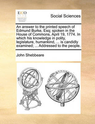 An Answer to the Printed Speech of Edmund Burke, Esq; Spoken in the House of Commons, April 19, 1774. in Which His Knowledge in Polity, Legislature, Humankind, ... Is Candidly Examined; ... Addressed to the People. by John Shebbeare