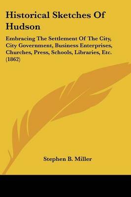 Historical Sketches Of Hudson: Embracing The Settlement Of The City, City Government, Business Enterprises, Churches, Press, Schools, Libraries, Etc. (1862) by Stephen B Miller image