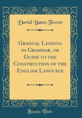 Gradual Lessons in Grammar, or Guide to the Construction of the English Language (Classic Reprint) by David Bates Tower image