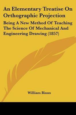 An Elementary Treatise On Orthographic Projection: Being A New Method Of Teaching The Science Of Mechanical And Engineering Drawing (1857) on Paperback by William Binns