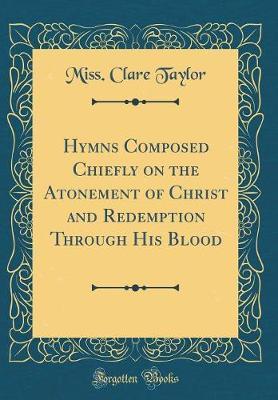 Hymns Composed Chiefly on the Atonement of Christ and Redemption Through His Blood (Classic Reprint) by Miss Clare Taylor image