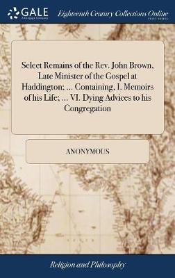 Select Remains of the Rev. John Brown, Late Minister of the Gospel at Haddington; ... Containing, I. Memoirs of His Life; ... VI. Dying Advices to His Congregation by * Anonymous image