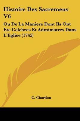 Histoire Des Sacremens V6: Ou De La Maniere Dont Ils Ont Ete Celebres Et Administres Dans La -- Eglise (1745) by C Chardon image