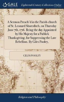 A Sermon Preach'd in the Parish-Church of St. Leonard Shoreditch, on Thursday June 7th, 1716. Being the Day Appointed by His Majesty for a Publick Thanksgiving, for Suppressing the Late Rebellion. by Giles Pooley, by Giles Pooley image