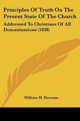 Principles Of Truth On The Present State Of The Church: Addressed To Christians Of All Denominations (1838) on Paperback by William H Dorman