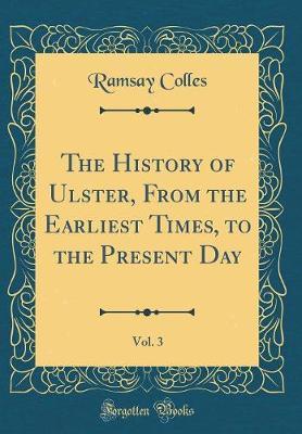 The History of Ulster, from the Earliest Times, to the Present Day, Vol. 3 (Classic Reprint) by Ramsay Colles image