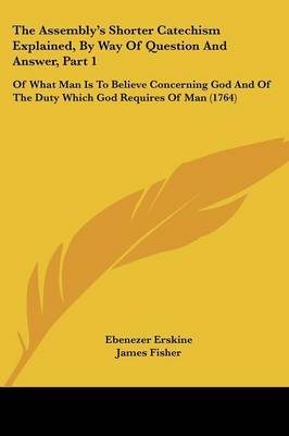 The Assembly's Shorter Catechism Explained, By Way Of Question And Answer, Part 1: Of What Man Is To Believe Concerning God And Of The Duty Which God Requires Of Man (1764) by Ebenezer Erskine image