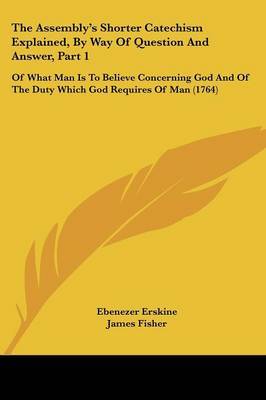 The Assembly's Shorter Catechism Explained, By Way Of Question And Answer, Part 1: Of What Man Is To Believe Concerning God And Of The Duty Which God Requires Of Man (1764) on Paperback by Ebenezer Erskine