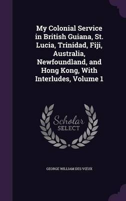 My Colonial Service in British Guiana, St. Lucia, Trinidad, Fiji, Australia, Newfoundland, and Hong Kong, with Interludes, Volume 1 by George William Des V Ux image
